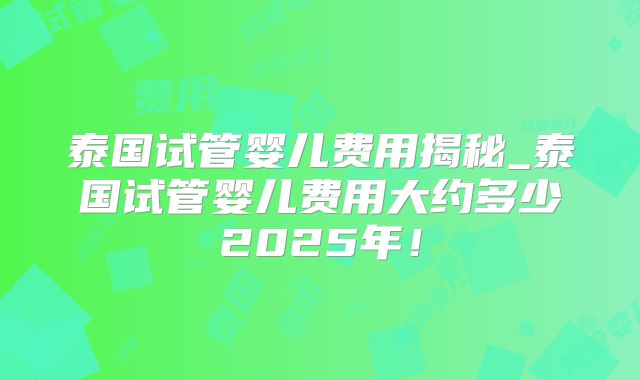 泰国试管婴儿费用揭秘_泰国试管婴儿费用大约多少2025年!