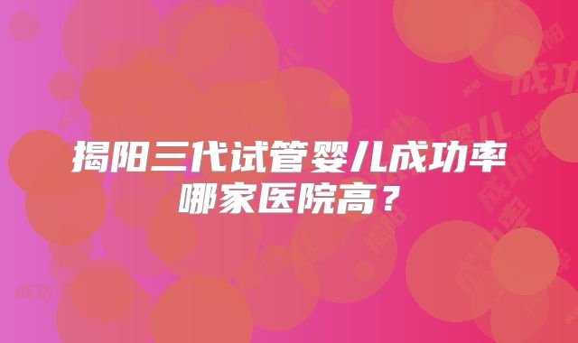 揭阳三代试管婴儿成功率哪家医院高？