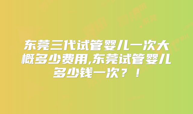 东莞三代试管婴儿一次大概多少费用,东莞试管婴儿多少钱一次？！