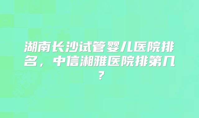 湖南长沙试管婴儿医院排名，中信湘雅医院排第几？