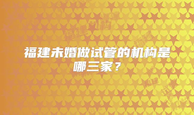 福建未婚做试管的机构是哪三家？