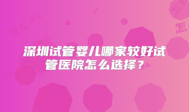 深圳试管婴儿哪家较好试管医院怎么选择？