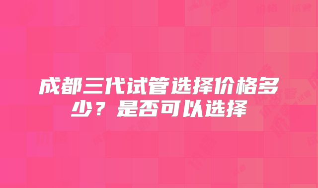 成都三代试管选择价格多少?是否可以选择