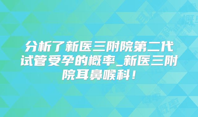 分析了新医三附院第二代试管受孕的概率_新医三附院耳鼻喉科!