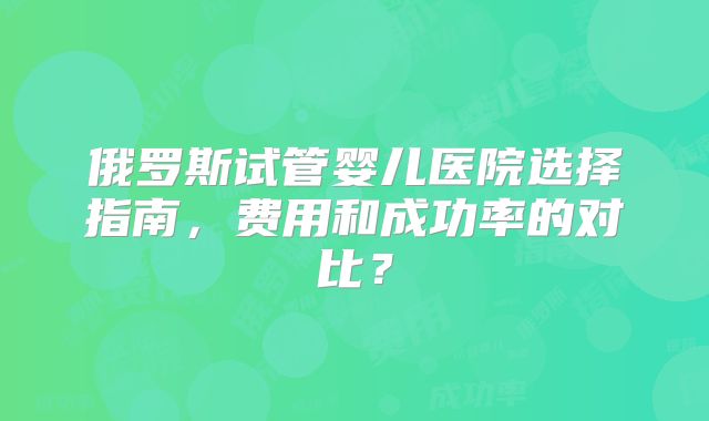 俄罗斯试管婴儿医院选择指南，费用和成功率的对比？