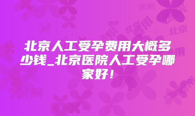 北京人工受孕费用大概多少钱_北京医院人工受孕哪家好！