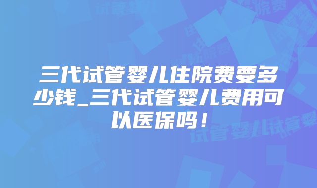 三代试管婴儿住院费要多少钱_三代试管婴儿费用可以医保吗！