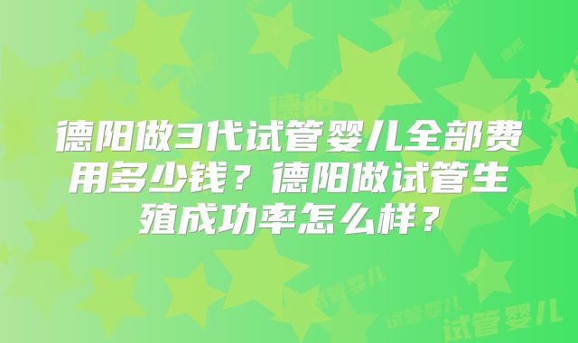 德阳做3代试管婴儿全部费用多少钱？德阳做试管生殖成功率怎么样？