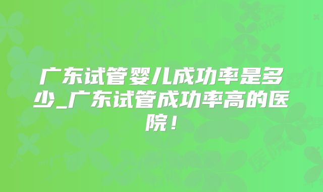 广东试管婴儿成功率是多少_广东试管成功率高的医院!