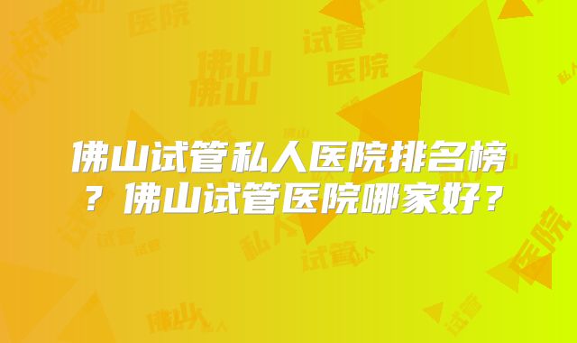 佛山试管私人医院排名榜?佛山试管医院哪家好?