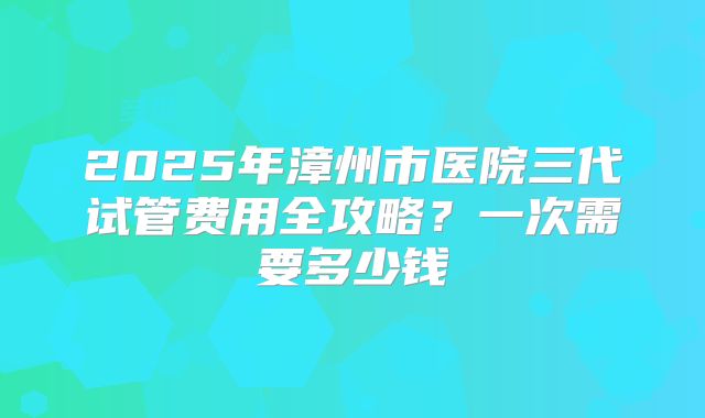 2025年漳州市医院三代试管费用全攻略？一次需要多少钱