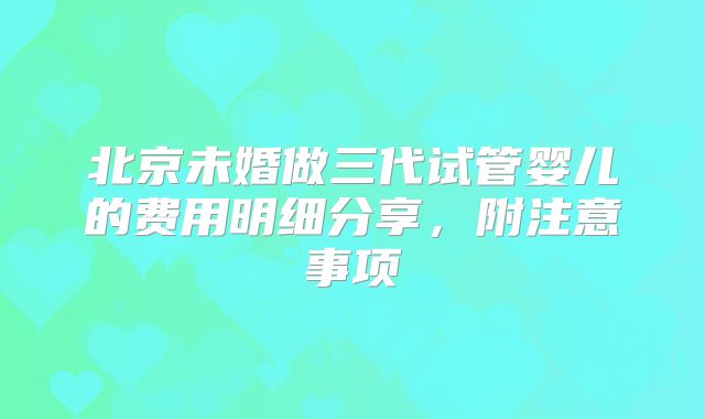 北京未婚做三代试管婴儿的费用明细分享，附注意事项