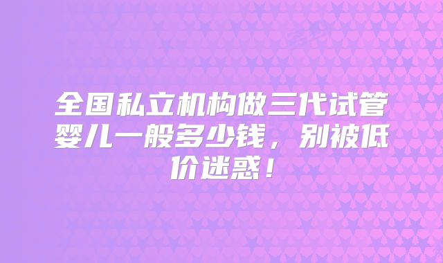 全国私立机构做三代试管婴儿一般多少钱,别被低价迷惑!