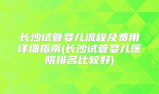 长沙试管婴儿流程及费用详细指南(长沙试管婴儿医院排名比较好)