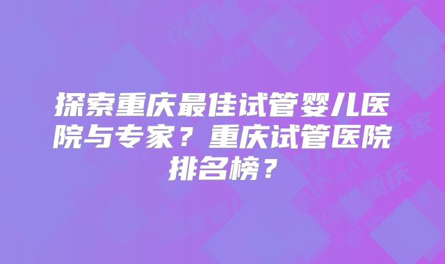 探索重庆最佳试管婴儿医院与专家？重庆试管医院排名榜？