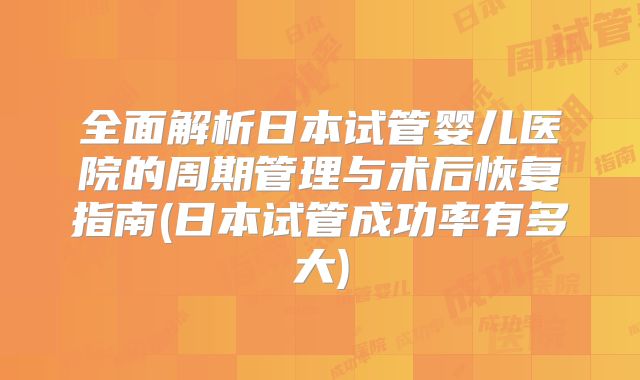 全面解析日本试管婴儿医院的周期管理与术后恢复指南(日本试管成功率有多大)