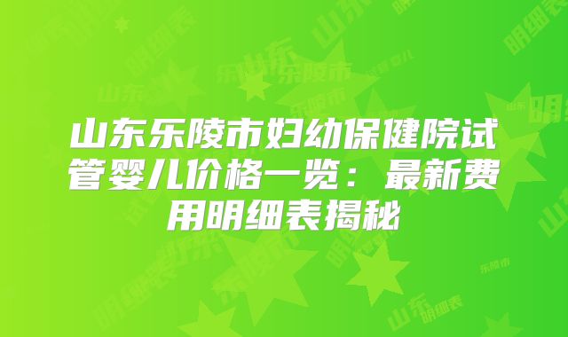 山东乐陵市妇幼保健院试管婴儿价格一览：最新费用明细表揭秘
