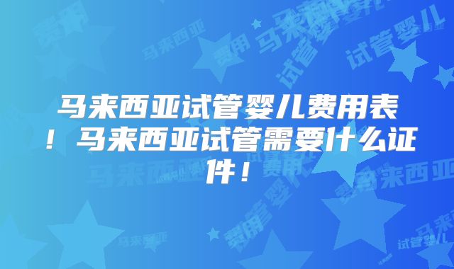 马来西亚试管婴儿费用表！马来西亚试管需要什么证件！