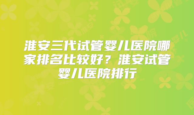 淮安三代试管婴儿医院哪家排名比较好？淮安试管婴儿医院排行
