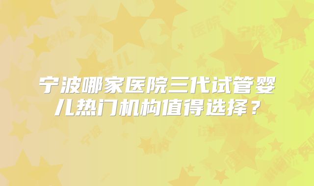 宁波哪家医院三代试管婴儿热门机构值得选择？