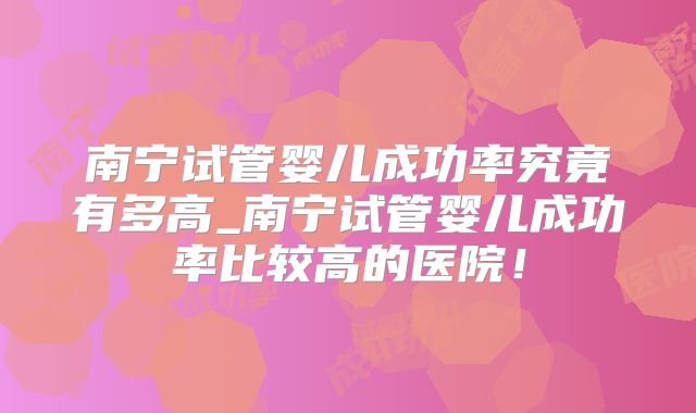南宁试管婴儿成功率究竟有多高_南宁试管婴儿成功率比较高的医院!