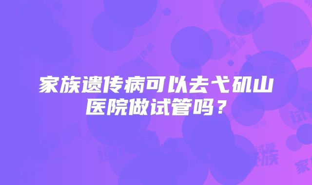 家族遗传病可以去弋矶山医院做试管吗?
