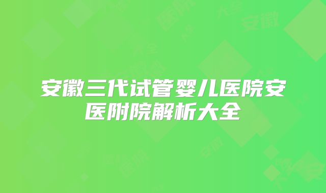 安徽三代试管婴儿医院安医附院解析大全