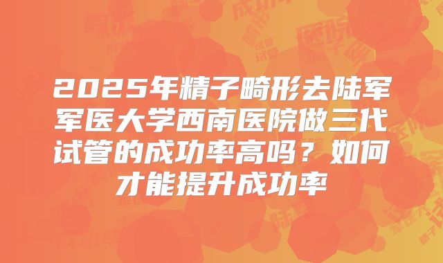 2025年精子畸形去陆军军医大学西南医院做三代试管的成功率高吗?如何才能提升成功率