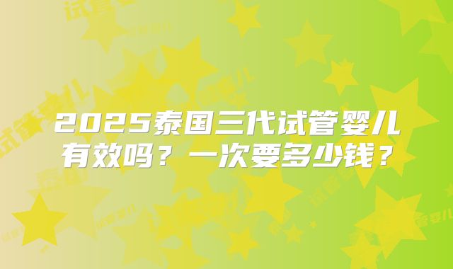2025泰国三代试管婴儿有效吗？一次要多少钱？