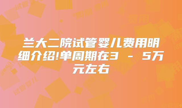 兰大二院试管婴儿费用明细介绍!单周期在3 - 5万元左右