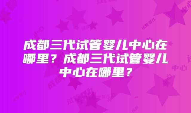 成都三代试管婴儿中心在哪里？成都三代试管婴儿中心在哪里？