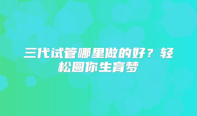三代试管哪里做的好？轻松圆你生育梦