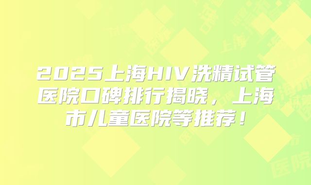 2025上海HIV洗精试管医院口碑排行揭晓，上海市儿童医院等推荐！