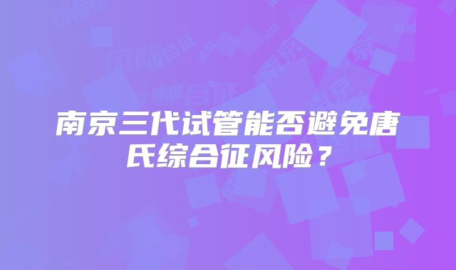 南京三代试管能否避免唐氏综合征风险?