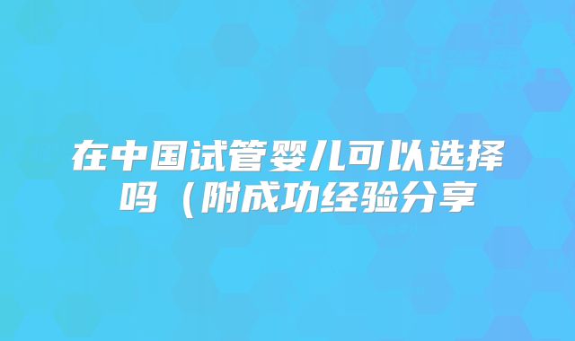 在中国试管婴儿可以选择�吗（附成功经验分享