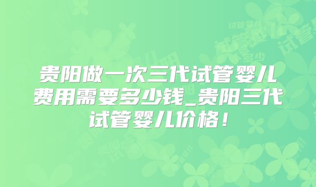 贵阳做一次三代试管婴儿费用需要多少钱_贵阳三代试管婴儿价格！
