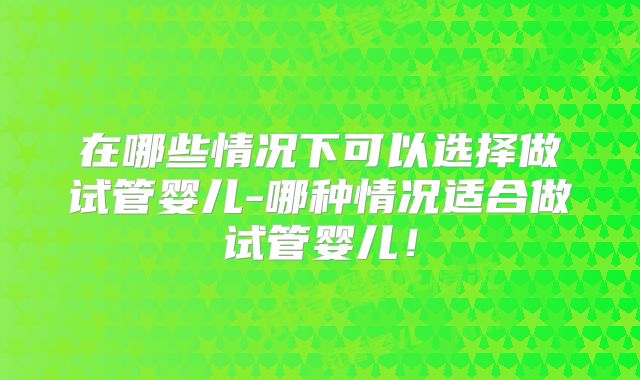 在哪些情况下可以选择做试管婴儿-哪种情况适合做试管婴儿！