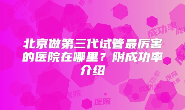 北京做第三代试管最厉害的医院在哪里？附成功率介绍