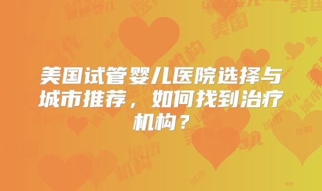 美国试管婴儿医院选择与城市推荐，如何找到治疗机构？