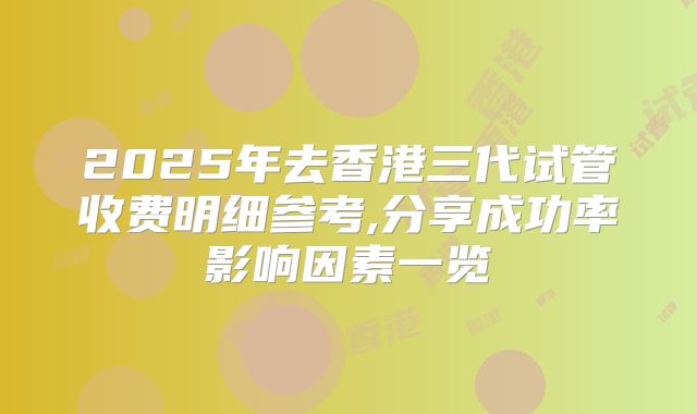 2025年去香港三代试管收费明细参考,分享成功率影响因素一览