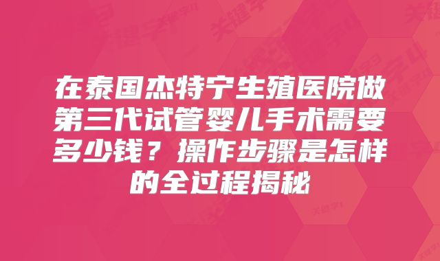 在泰国杰特宁生殖医院做第三代试管婴儿手术需要多少钱？操作步骤是怎样的全过程揭秘