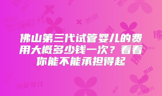 佛山第三代试管婴儿的费用大概多少钱一次？看看你能不能承担得起