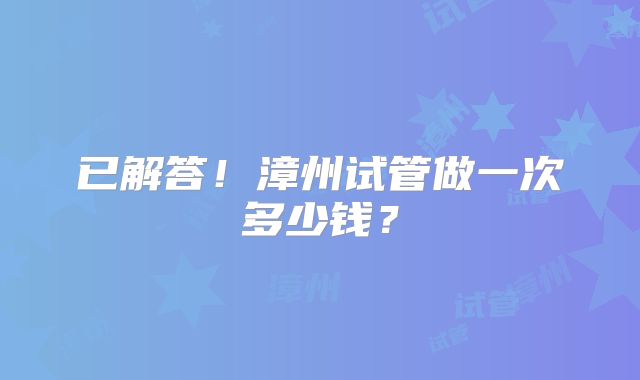 已解答!漳州试管做一次多少钱?