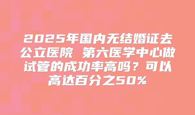 2025年国内无结婚证去公立医院 第六医学中心做试管的成功率高吗?可以高达百分之50%