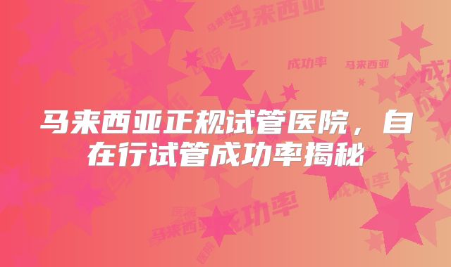 马来西亚正规试管医院，自在行试管成功率揭秘
