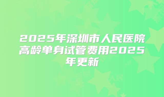2025年深圳市人民医院高龄单身试管费用2025年更新