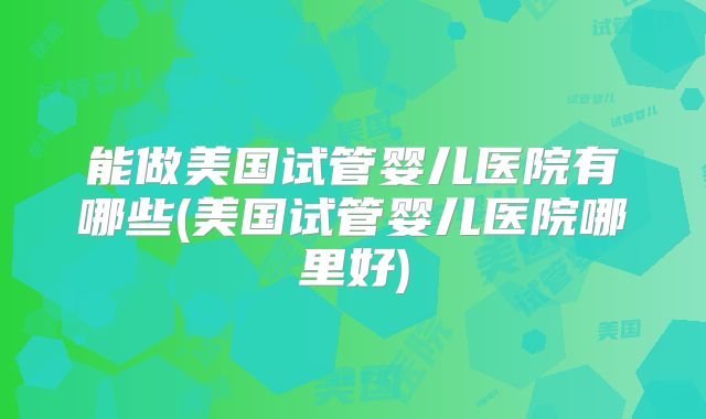 能做美国试管婴儿医院有哪些(美国试管婴儿医院哪里好)