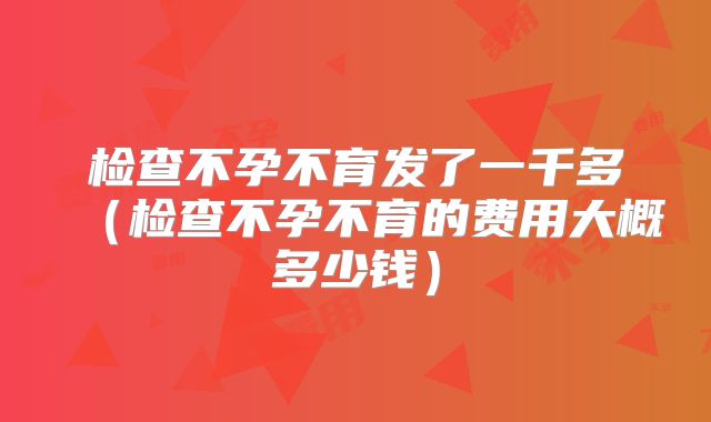 检查不孕不育发了一千多(检查不孕不育的费用大概多少钱)
