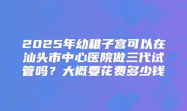 2025年幼稚子宫可以在汕头市中心医院做三代试管吗？大概要花费多少钱