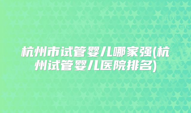杭州市试管婴儿哪家强(杭州试管婴儿医院排名)